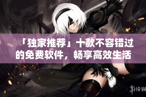 「独家推荐」十款不容错过的免费软件，畅享高效生活！