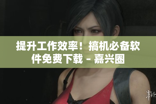 提升工作效率！搞机必备软件免费下载 – 嘉兴圈