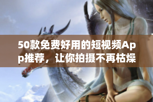 50款免费好用的短视频App推荐，让你拍摄不再枯燥单调！