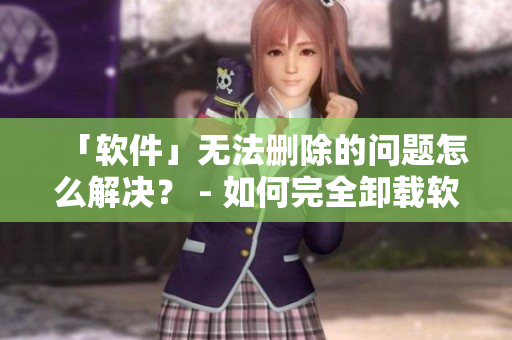 「软件」无法删除的问题怎么解决？ - 如何完全卸载软件