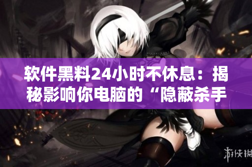 软件黑料24小时不休息：揭秘影响你电脑的“隐蔽杀手”