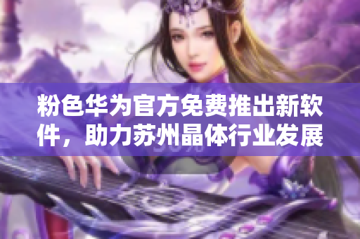 粉色华为官方免费推出新软件，助力苏州晶体行业发展