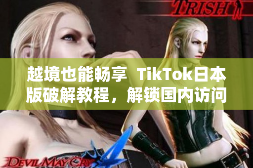 越境也能畅享  TikTok日本版破解教程，解锁国内访问！