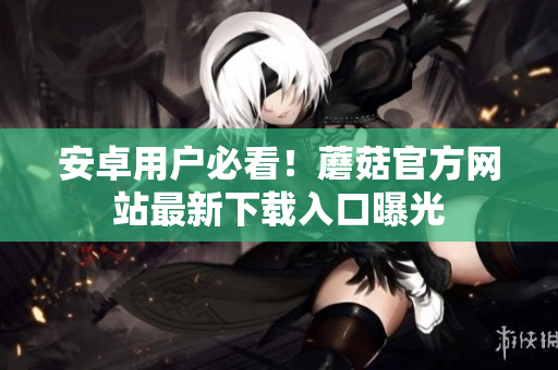 安卓用户必看！蘑菇官方网站最新下载入口曝光