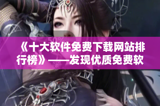 《十大软件免费下载网站排行榜》——发现优质免费软件的最佳去处