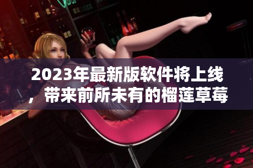 2023年最新版软件将上线，带来前所未有的榴莲草莓秋葵绿巨人视频体验！