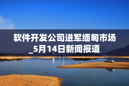 软件开发公司进军缅甸市场_5月14日新闻报道