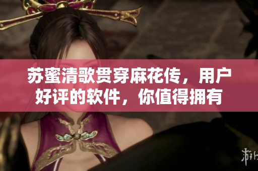 苏蜜清歌贯穿麻花传，用户好评的软件，你值得拥有