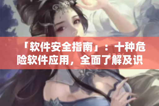 「软件安全指南」：十种危险软件应用，全面了解及识别！