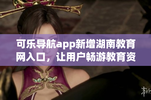 可乐导航app新增湖南教育网入口，让用户畅游教育资源