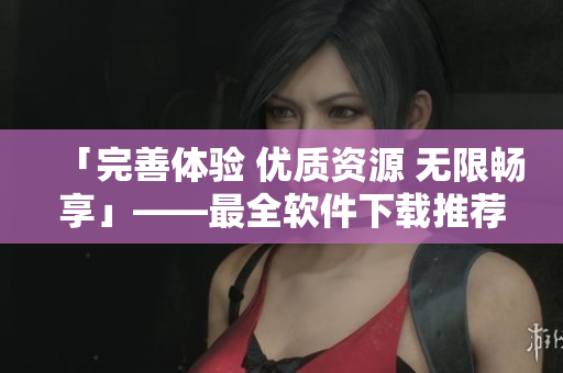 「完善体验 优质资源 无限畅享」——最全软件下载推荐合集