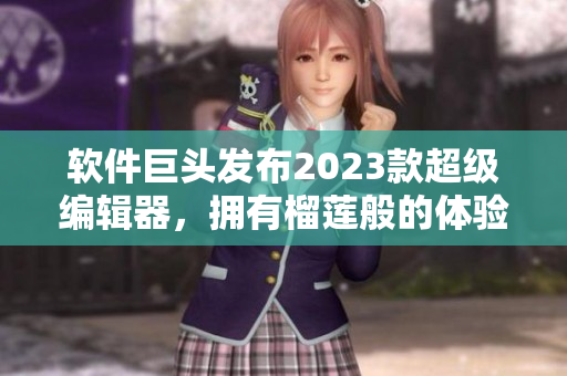 软件巨头发布2023款超级编辑器，拥有榴莲般的体验！