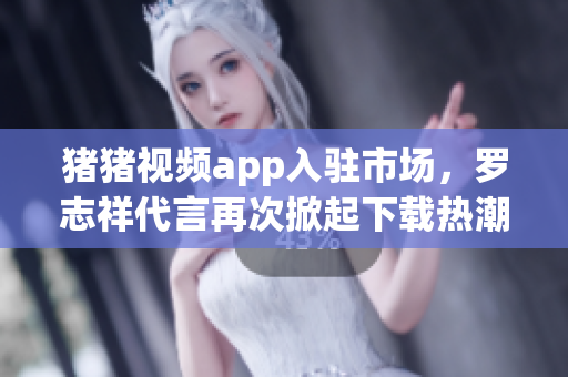 猪猪视频app入驻市场，罗志祥代言再次掀起下载热潮
