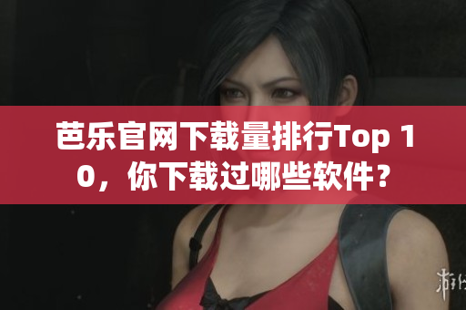 芭乐官网下载量排行Top 10，你下载过哪些软件？