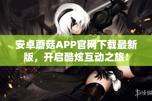 安卓蘑菇APP官网下载最新版，开启酷炫互动之旅！