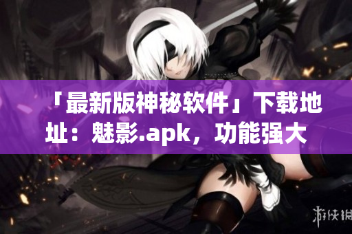 「最新版神秘软件」下载地址：魅影.apk，功能强大，值得一试！