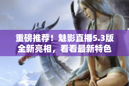 重磅推荐！魅影直播5.3版全新亮相，看看最新特色