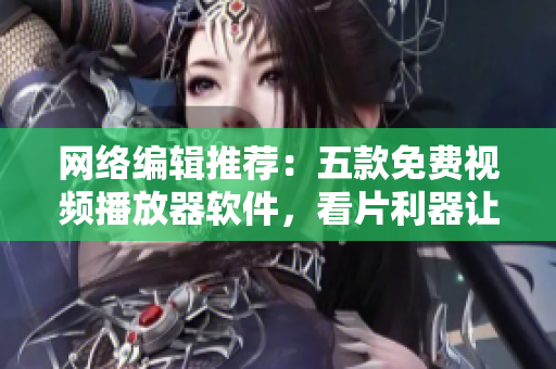 网络编辑推荐：五款免费视频播放器软件，看片利器让你畅享电影魅力！