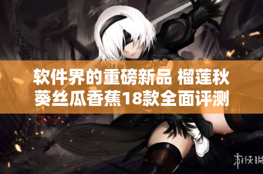 软件界的重磅新品 榴莲秋葵丝瓜香蕉18款全面评测
