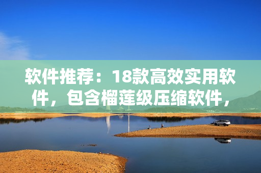 软件推荐：18款高效实用软件，包含榴莲级压缩软件，丝瓜般流畅浏览器等