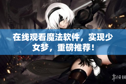 在线观看魔法软件，实现少女梦，重磅推荐！