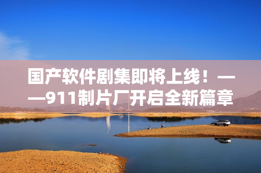 国产软件剧集即将上线！——911制片厂开启全新篇章