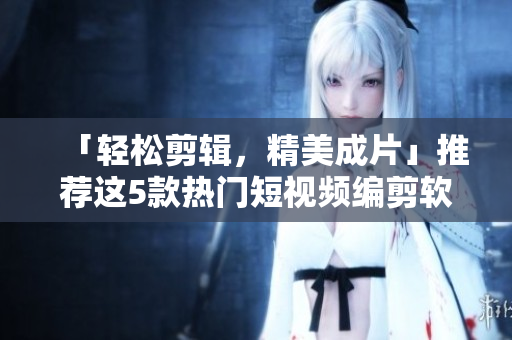 「轻松剪辑，精美成片」推荐这5款热门短视频编剪软件！