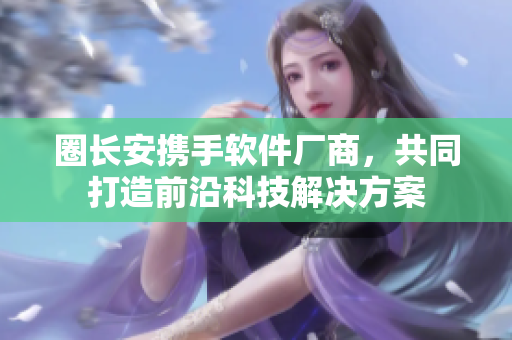 圈长安携手软件厂商，共同打造前沿科技解决方案