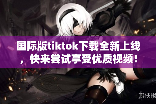 国际版tiktok下载全新上线，快来尝试享受优质视频！