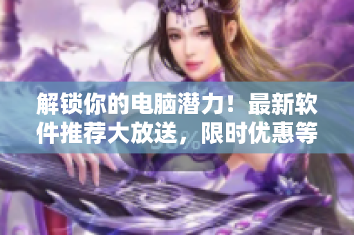解锁你的电脑潜力！最新软件推荐大放送，限时优惠等你来抢购！