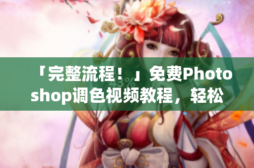 「完整流程！」免费Photoshop调色视频教程，轻松掌握软件技巧