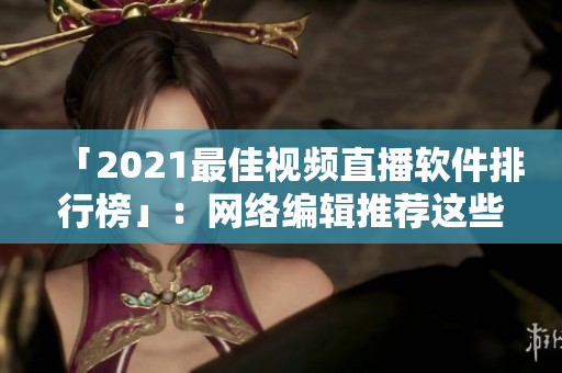 「2021最佳视频直播软件排行榜」：网络编辑推荐这些好用软件
