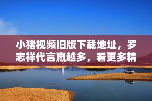 小猪视频旧版下载地址，罗志祥代言赢越多，看更多精彩影片！