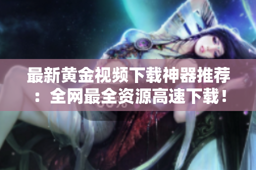 最新黄金视频下载神器推荐：全网最全资源高速下载！