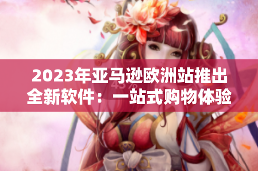 2023年亚马逊欧洲站推出全新软件：一站式购物体验直达！