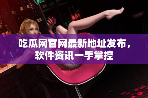 吃瓜网官网最新地址发布，软件资讯一手掌控