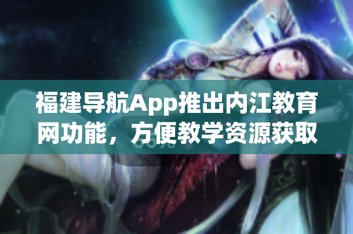 福建导航App推出内江教育网功能，方便教学资源获取