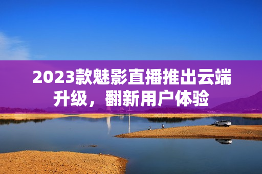 2023款魅影直播推出云端升级，翻新用户体验