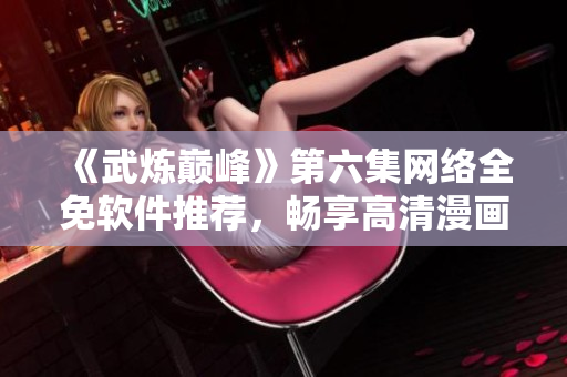 《武炼巅峰》第六集网络全免软件推荐，畅享高清漫画！