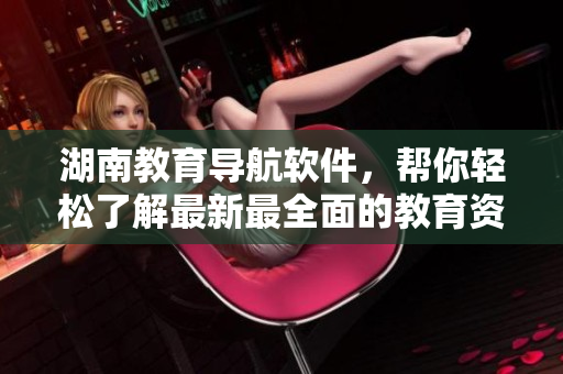 湖南教育导航软件，帮你轻松了解最新最全面的教育资讯