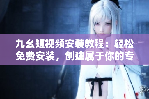九幺短视频安装教程：轻松免费安装，创建属于你的专属短视频！