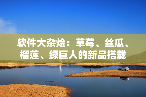 软件大杂烩：草莓、丝瓜、榴莲、绿巨人的新品搭载
