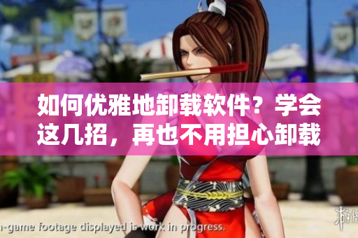 如何优雅地卸载软件？学会这几招，再也不用担心卸载残留了！