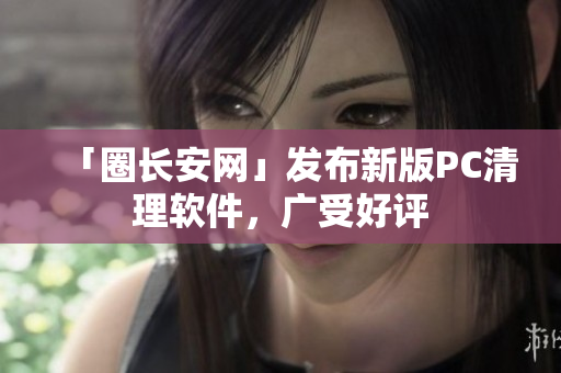「圈长安网」发布新版PC清理软件，广受好评