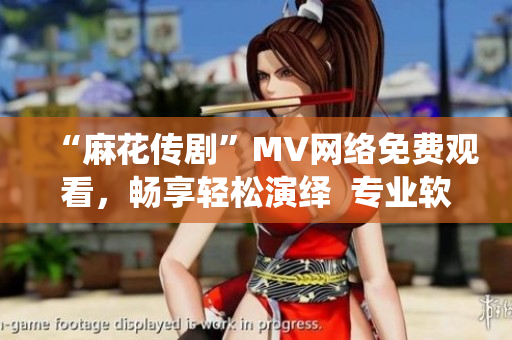 “麻花传剧”MV网络免费观看，畅享轻松演绎  专业软件推荐