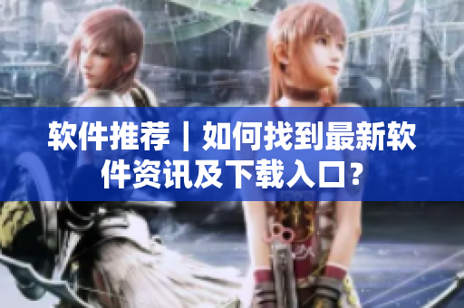 软件推荐｜如何找到最新软件资讯及下载入口？