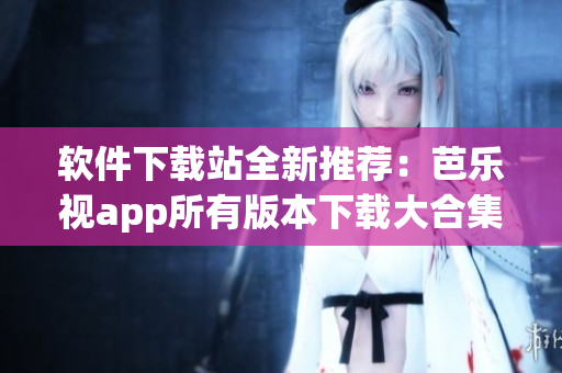 软件下载站全新推荐：芭乐视app所有版本下载大合集！