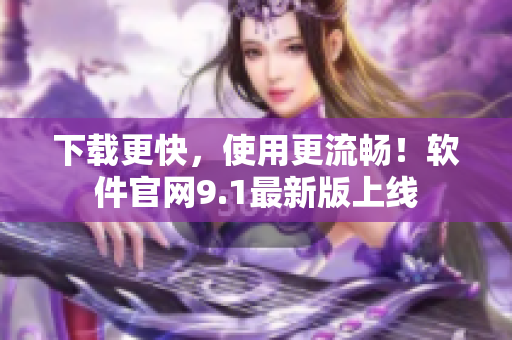 下载更快，使用更流畅！软件官网9.1最新版上线