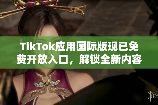 TikTok应用国际版现已免费开放入口，解锁全新内容！