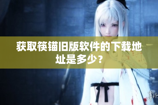 获取筷锚旧版软件的下载地址是多少？